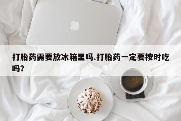 米非米索购买链接联系微信打胎药需要放冰箱里吗.打胎药一定要按时吃吗？