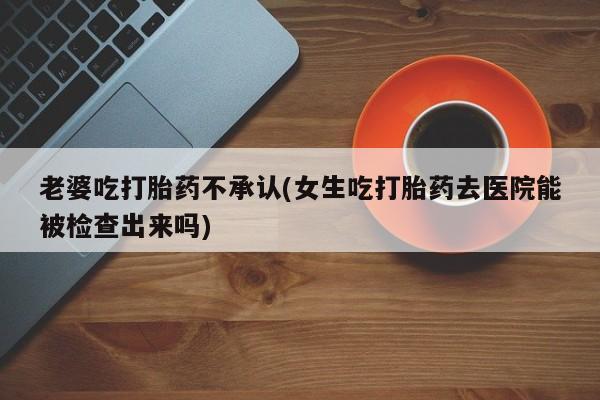 米非米索购买链接联系微信老婆吃打胎药不承认(女生吃打胎药去医院能被检查出来吗)