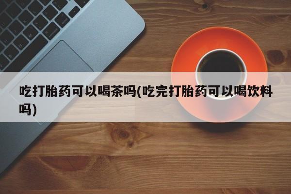 米非米索购买链接联系微信吃打胎药可以喝茶吗(吃完打胎药可以喝饮料吗)