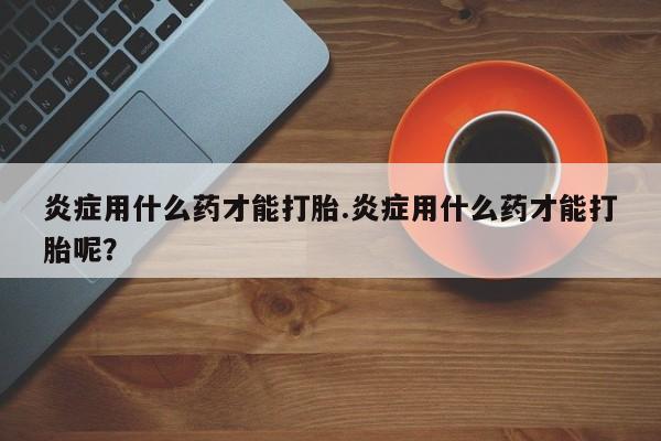 米非米索购买链接联系微信炎症用什么药才能打胎.炎症用什么药才能打胎呢？