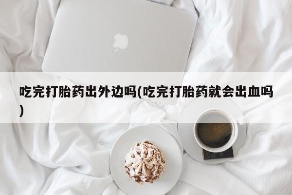米非米索购买链接联系微信吃完打胎药出外边吗(吃完打胎药就会出血吗)