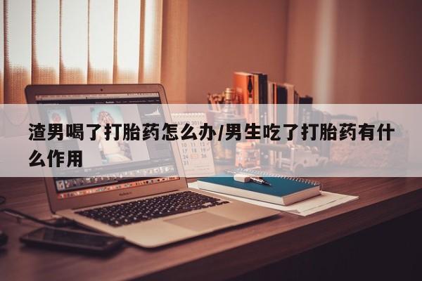 米非米索购买链接联系微信渣男喝了打胎药怎么办/男生吃了打胎药有什么作用