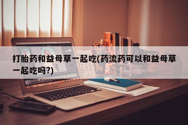 米非米索购买链接联系微信打胎药和益母草一起吃(药流药可以和益母草一起吃吗?)