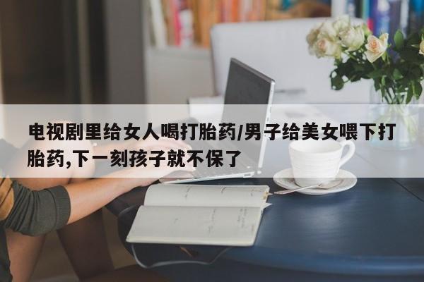米非米索购买链接联系微信电视剧里给女人喝打胎药/男子给美女喂下打胎药,下一刻孩子就不保了