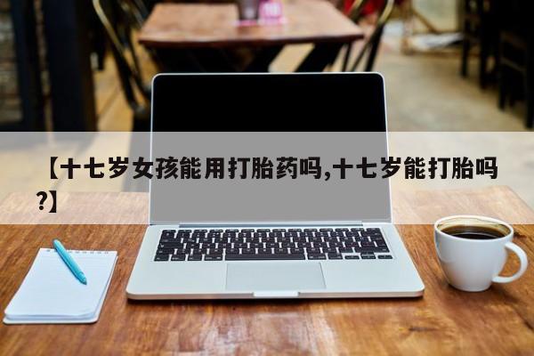 米非米索购买链接联系微信【十七岁女孩能用打胎药吗,十七岁能打胎吗?】