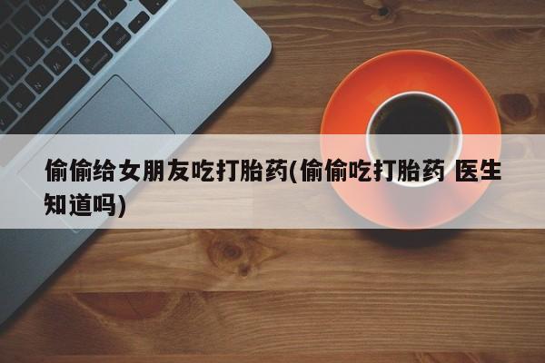 米非米索购买链接联系微信偷偷给女朋友吃打胎药(偷偷吃打胎药 医生知道吗)