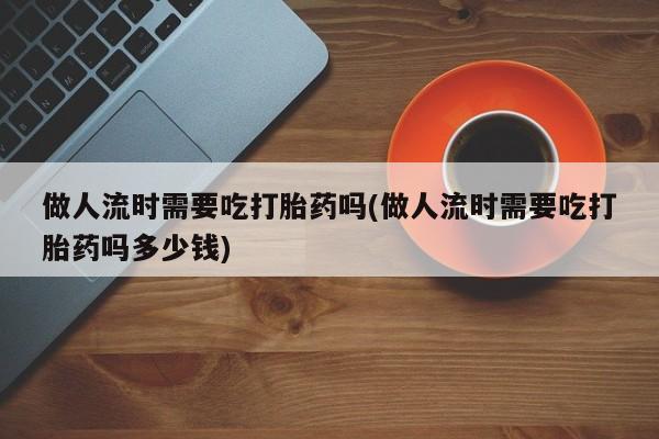 米非米索购买链接联系微信做人流时需要吃打胎药吗(做人流时需要吃打胎药吗多少钱)