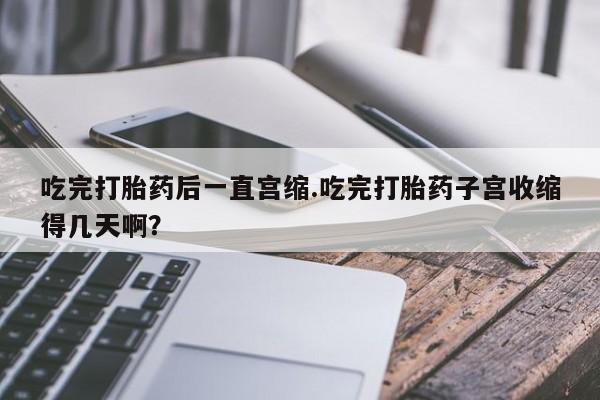 米非米索购买链接联系微信吃完打胎药后一直宫缩.吃完打胎药子宫收缩得几天啊？